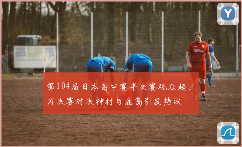 第104届日本高中赛半决赛观众超三万决赛对决神村与鹿岛引发热议