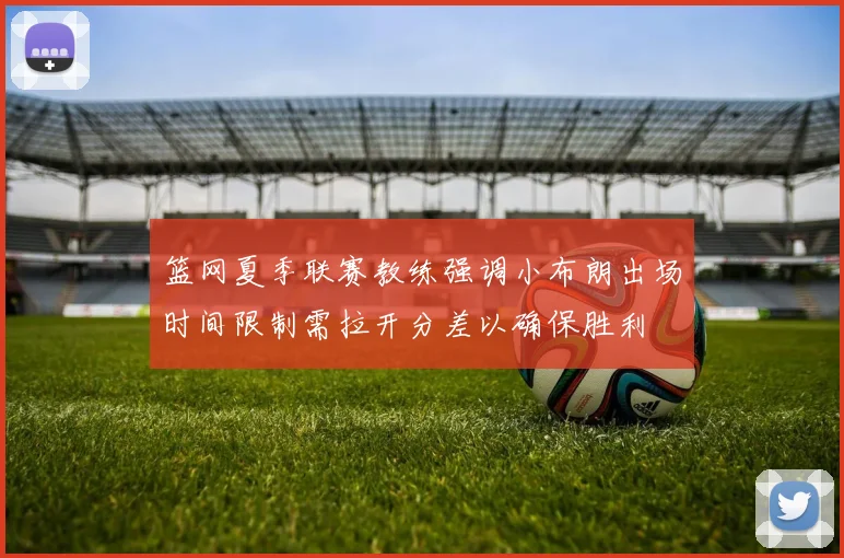 篮网夏季联赛教练强调小布朗出场时间限制需拉开分差以确保胜利
