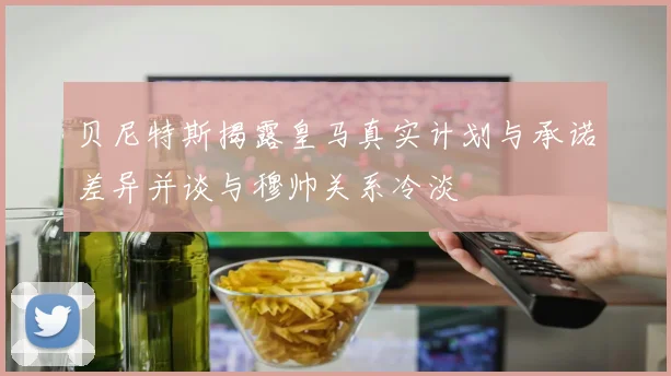 贝尼特斯揭露皇马真实计划与承诺差异并谈与穆帅关系冷淡