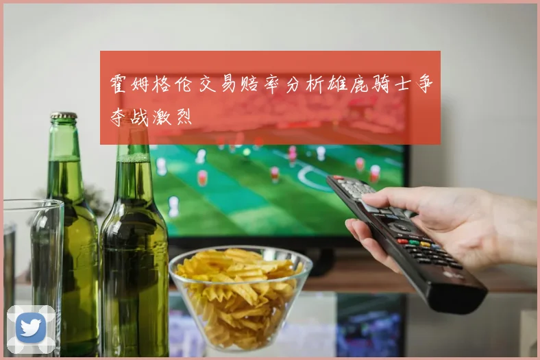 霍姆格伦交易赔率分析雄鹿骑士争夺战激烈
