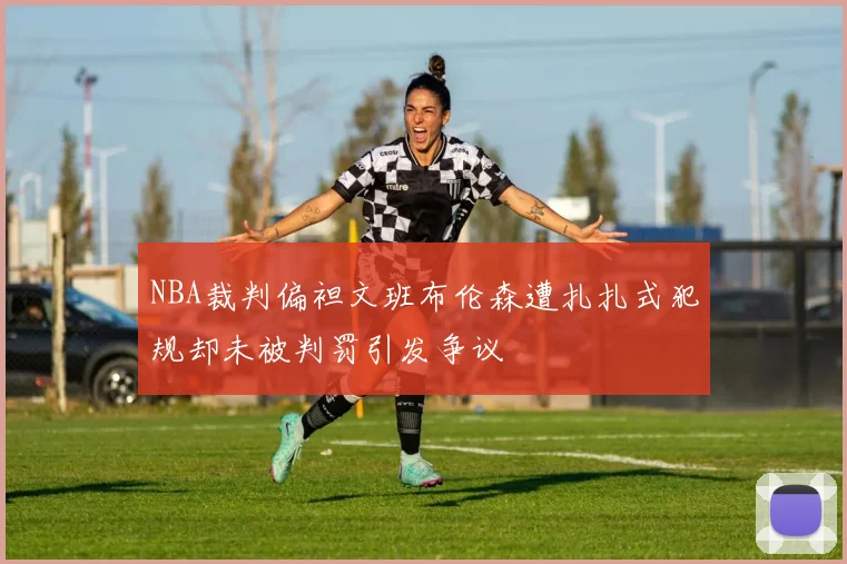 NBA裁判偏袒文班布伦森遭扎扎式犯规却未被判罚引发争议