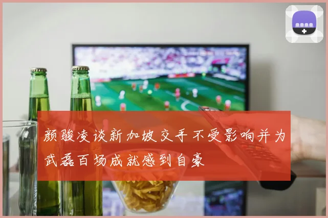 颜骏凌谈新加坡交手不受影响并为武磊百场成就感到自豪