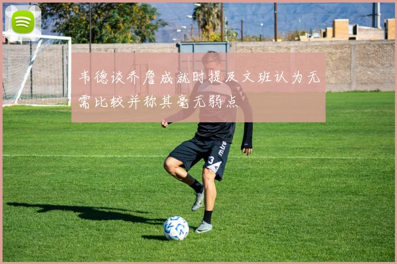 韦德谈乔詹成就时提及文班认为无需比较并称其毫无弱点