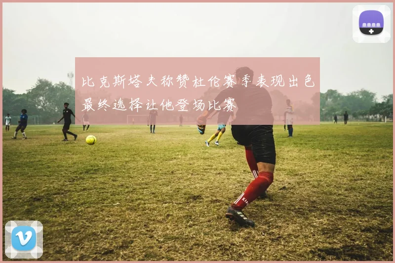 比克斯塔夫称赞杜伦赛季表现出色最终选择让他登场比赛