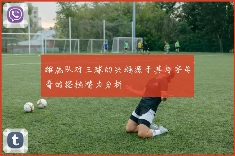 雄鹿队对三球的兴趣源于其与字母哥的搭档潜力分析