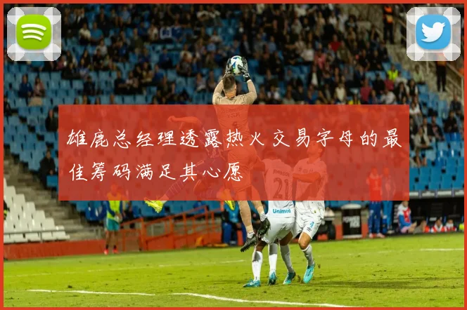 雄鹿总经理透露热火交易字母的最佳筹码满足其心愿