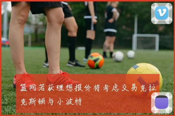 篮网若获理想报价将考虑交易克拉克斯顿与小波特