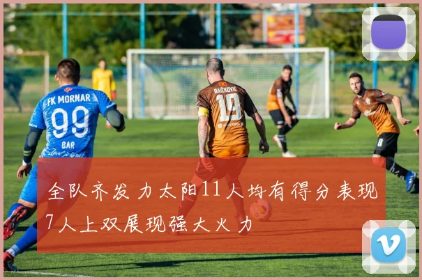 全队齐发力太阳11人均有得分表现7人上双展现强大火力