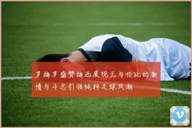 罗梅罗盛赞梅西展现无与伦比的激情与斗志引领纯粹足球风潮