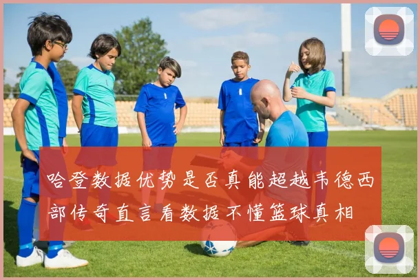 哈登数据优势是否真能超越韦德西部传奇直言看数据不懂篮球真相