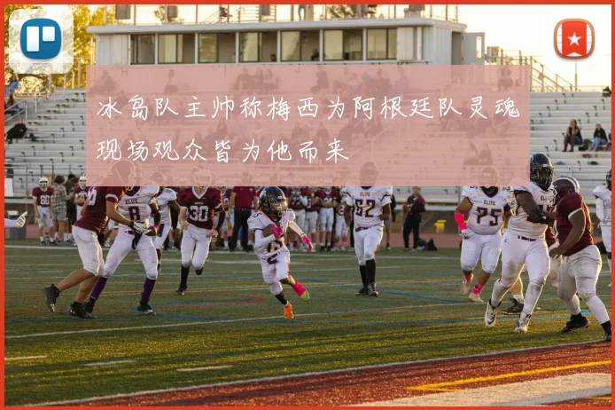 冰岛队主帅称梅西为阿根廷队灵魂现场观众皆为他而来
