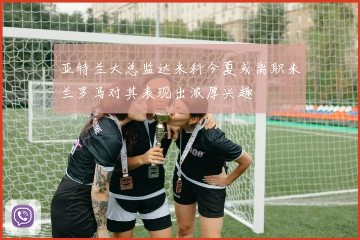 亚特兰大总监达米科今夏或离职米兰罗马对其表现出浓厚兴趣