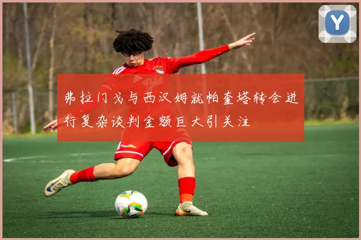 弗拉门戈与西汉姆就帕奎塔转会进行复杂谈判金额巨大引关注