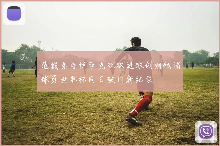 范戴克与伊萨克双双进球创利物浦球员世界杯同日破门新纪录