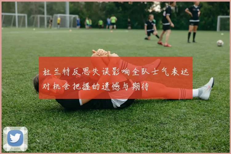 杜兰特反思失误影响全队士气表达对机会把握的遗憾与期待