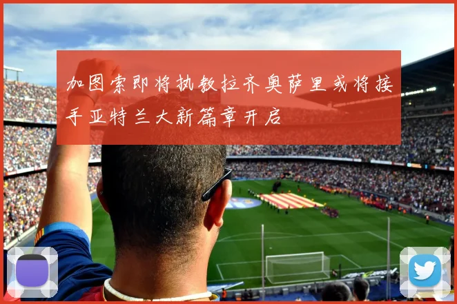 加图索即将执教拉齐奥萨里或将接手亚特兰大新篇章开启