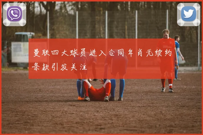 曼联四大球员进入合同年肖无续约条款引发关注