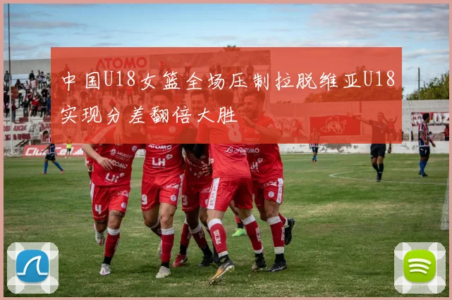 中国U18女篮全场压制拉脱维亚U18实现分差翻倍大胜