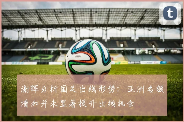 谢晖分析国足出线形势：亚洲名额增加并未显著提升出线机会