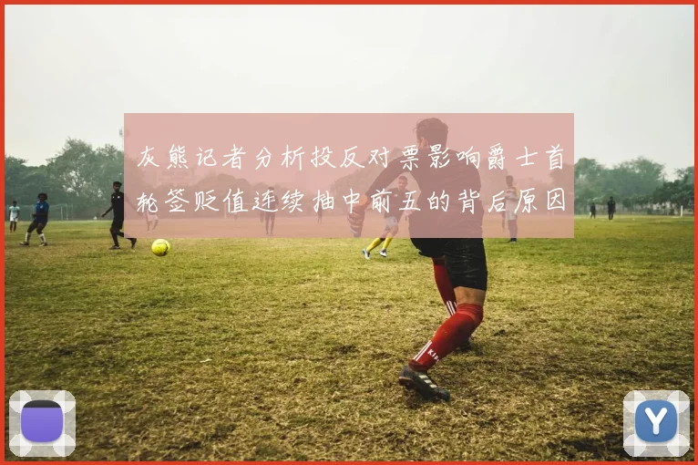 灰熊记者分析投反对票影响爵士首轮签贬值连续抽中前五的背后原因