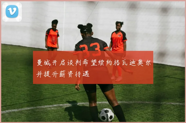 曼城开启谈判希望续约格瓦迪奥尔并提升薪资待遇